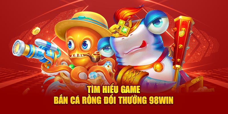 Tìm hiểu game bắn cá rồng đổi thưởng 98win